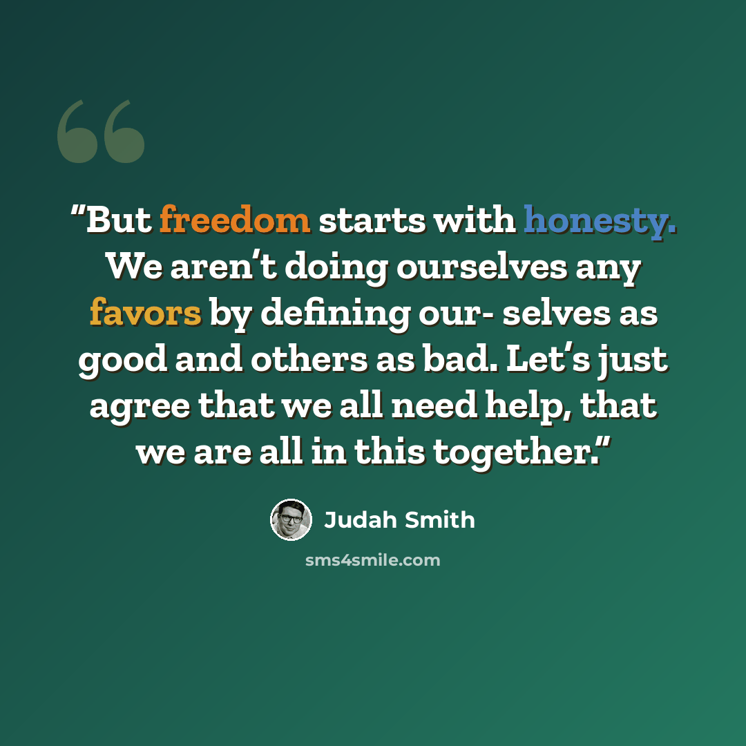 “But freedom starts with honesty. We aren’t doing ourselves any favors by defining our- selves as good and others as bad. Let’s just agree that we all need help, that we are all in this together.” quote by Judah Smith