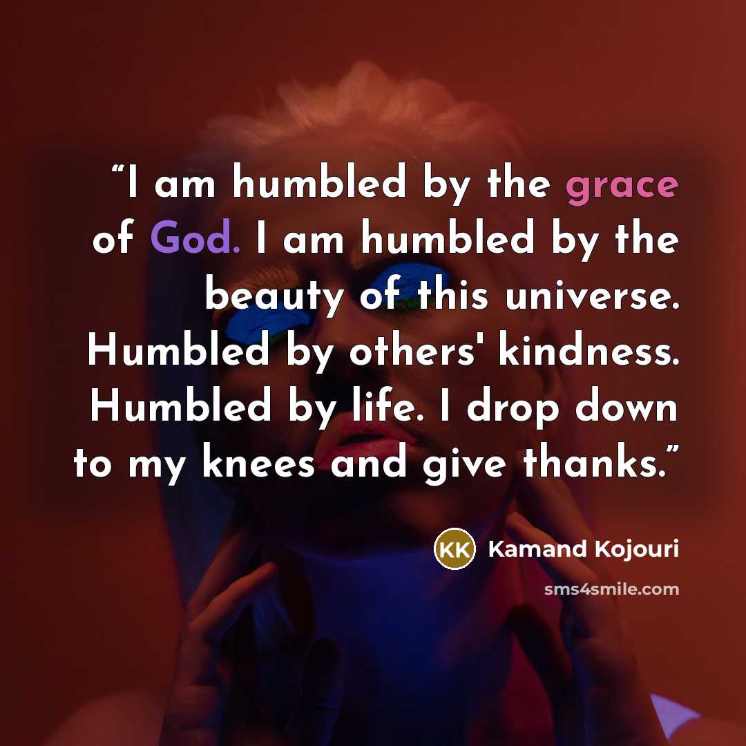 “I am humbled by the grace of God. I am humbled by the beauty of this universe. Humbled by others' kindness. Humbled by life. I drop down to my knees and give thanks.” quote by Kamand Kojouri