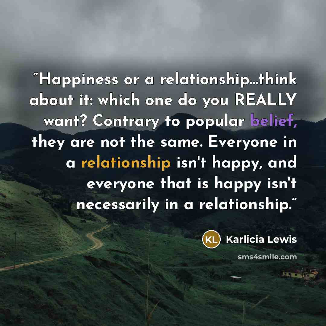 “Happiness or a relationship…think about it: which one do you REALLY want? Contrary to popular belief, they are not the same. Everyone in a relationship isn't happy, and everyone that is happy isn't necessarily in a relationship.” quote by Karlicia Lewis