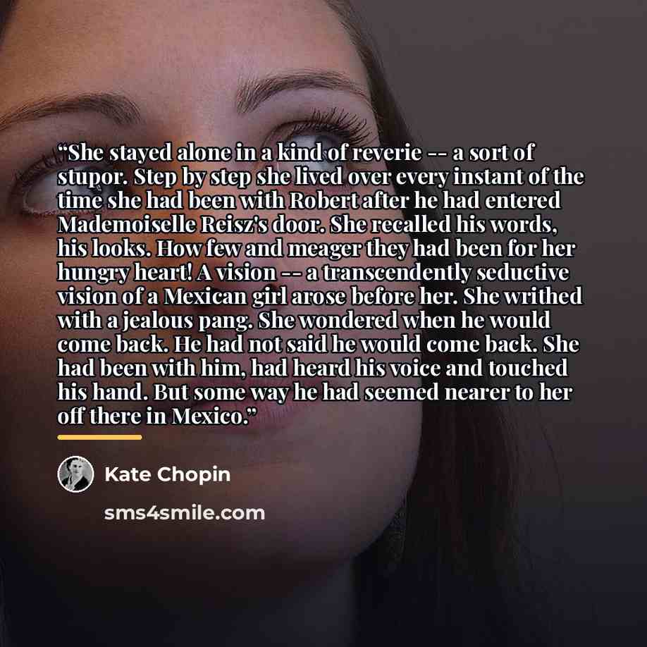 “She stayed alone in a kind of reverie -- a sort of stupor. Step by step she lived over every instant of the time she had been with Robert after he had entered Mademoiselle Reisz's door. She recalled his words, his looks. How few and meager they had been for her hungry heart! A vision -- a…” quote by Kate Chopin