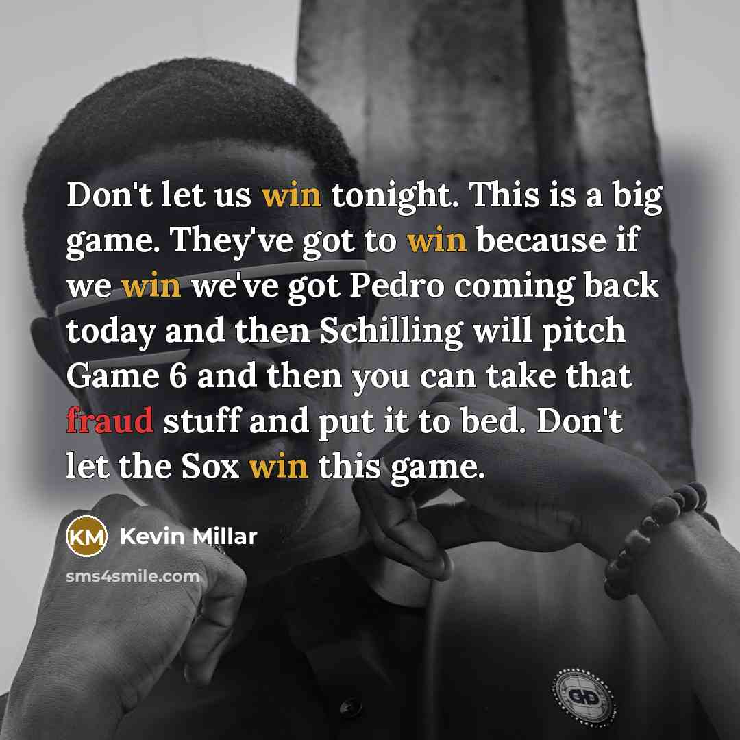 “Don't let us win tonight. This is a big game. They've got to win because if we win we've got Pedro coming back today and then Schilling will pitch Game 6 and then you can take that fraud stuff and put it to bed. Don't let the Sox win this game.” quote by Kevin Millar