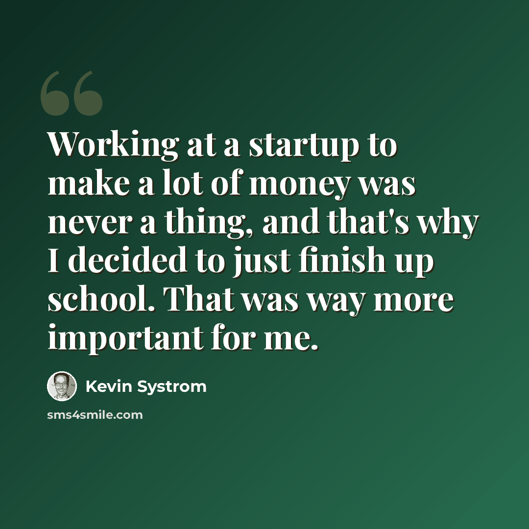 “Working at a startup to make a lot of money was never a thing, and that's why I decided to just finish up school. That was way more important for me.” quote by Kevin Systrom