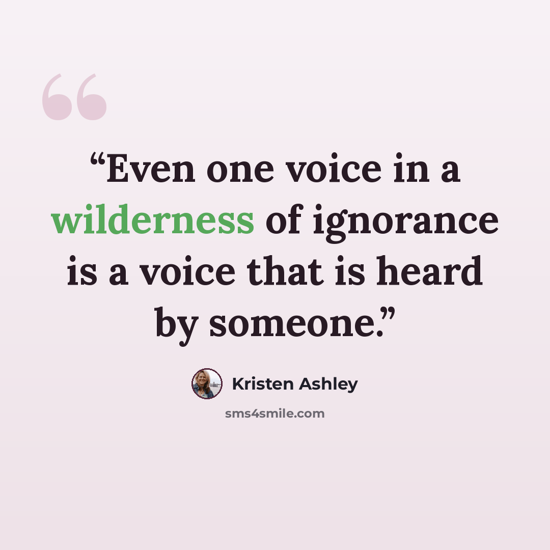 “Even one voice in a wilderness of ignorance is a voice that is heard by someone.” quote by Kristen Ashley
