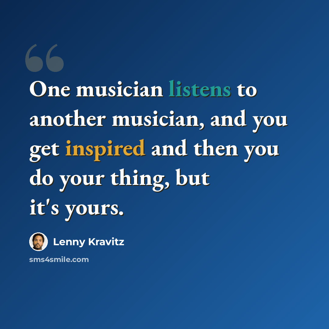 “One musician listens to another musician, and you get inspired and then you do your thing, but it's yours.” quote by Lenny Kravitz