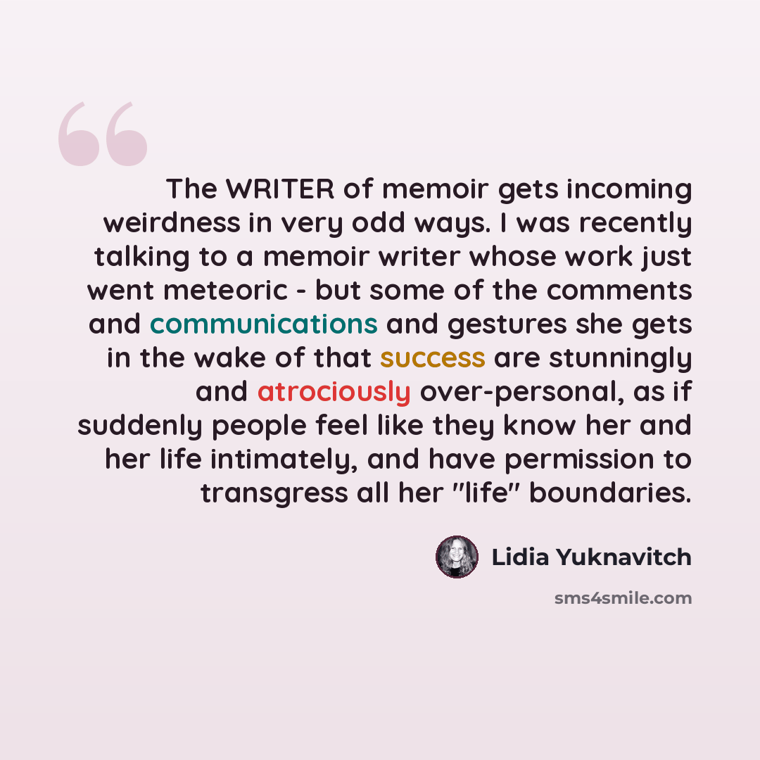 “The WRITER of memoir gets incoming weirdness in very odd ways. I was recently talking to a memoir writer whose work just went meteoric - but some of the comments and communications and gestures she gets in the wake of that success are stunningly and atrociously over-personal, as if suddenly people…” quote by Lidia Yuknavitch