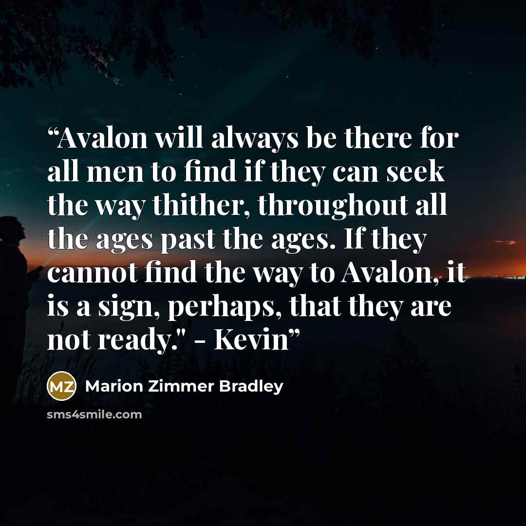 “Avalon will always be there for all men to find if they can seek the way thither, throughout all the ages past the ages. If they cannot find the way to Avalon, it is a sign, perhaps, that they are not ready." - Kevin” quote by Marion Zimmer Bradley