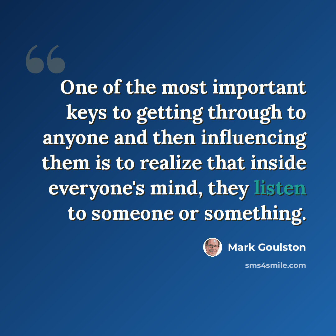 “One of the most important keys to getting through to anyone and then influencing them is to realize that inside everyone's mind, they listen to someone or something.” quote by Mark Goulston