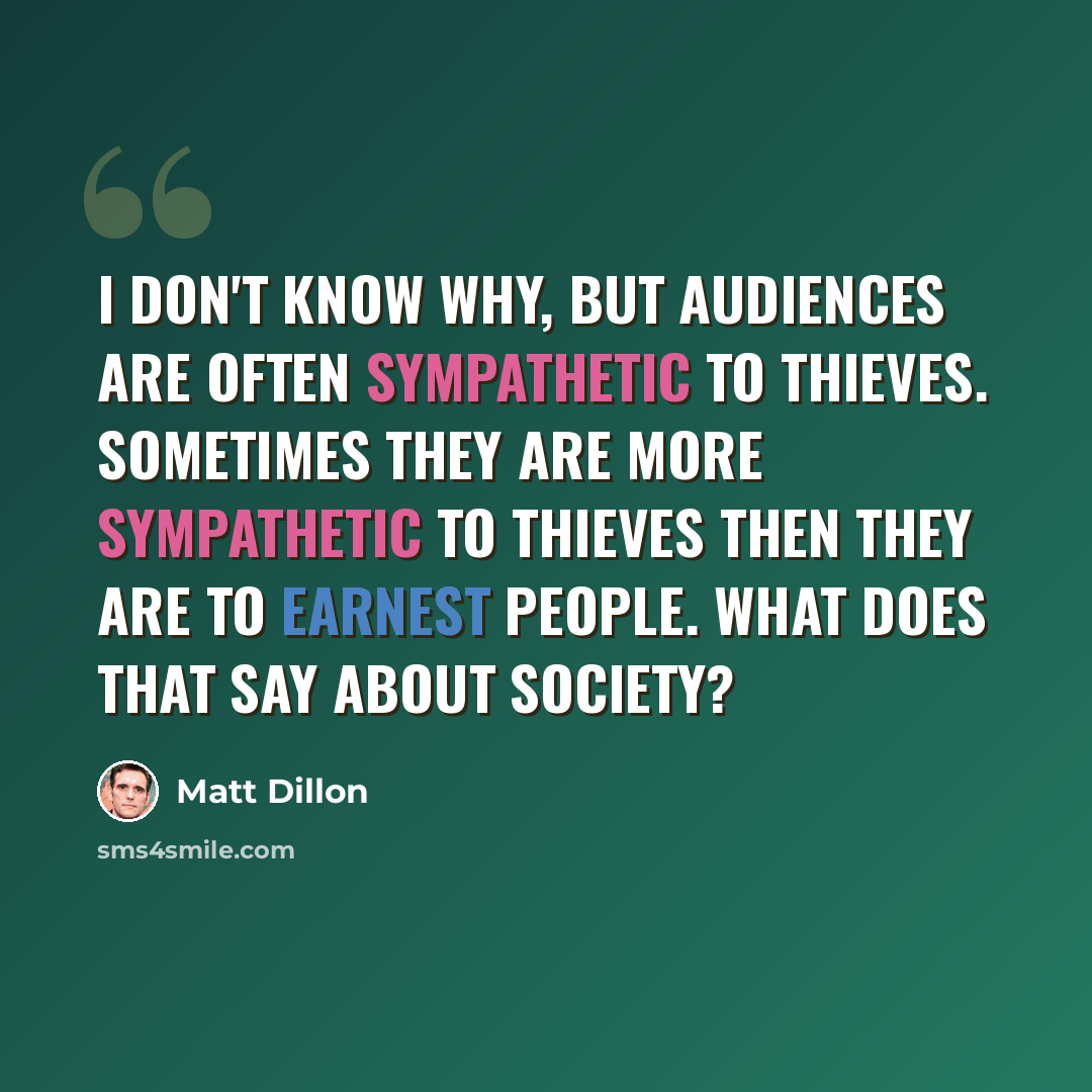 “I don't know why, but audiences are often sympathetic to thieves. Sometimes they are more sympathetic to thieves then they are to earnest people. What does that say about society?” quote by Matt Dillon