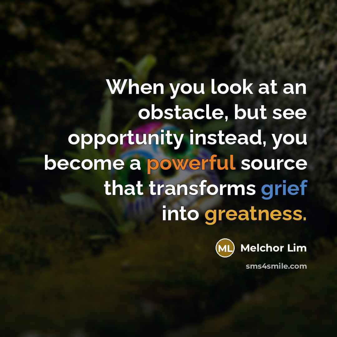 “When you look at an obstacle, but see opportunity instead, you become a powerful source that transforms grief into greatness.” quote by Melchor Lim