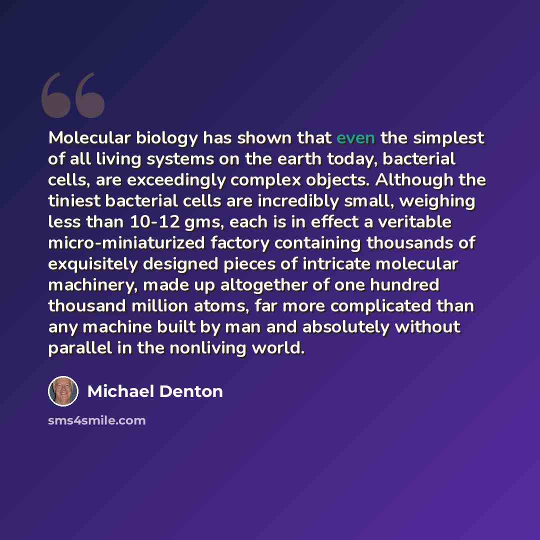 “Molecular biology has shown that even the simplest of all living systems on the earth today, bacterial cells, are exceedingly complex objects. Although the tiniest bacterial cells are incredibly small, weighing less than 10-12 gms, each is in effect a veritable micro-miniaturized factory…” quote by Michael Denton