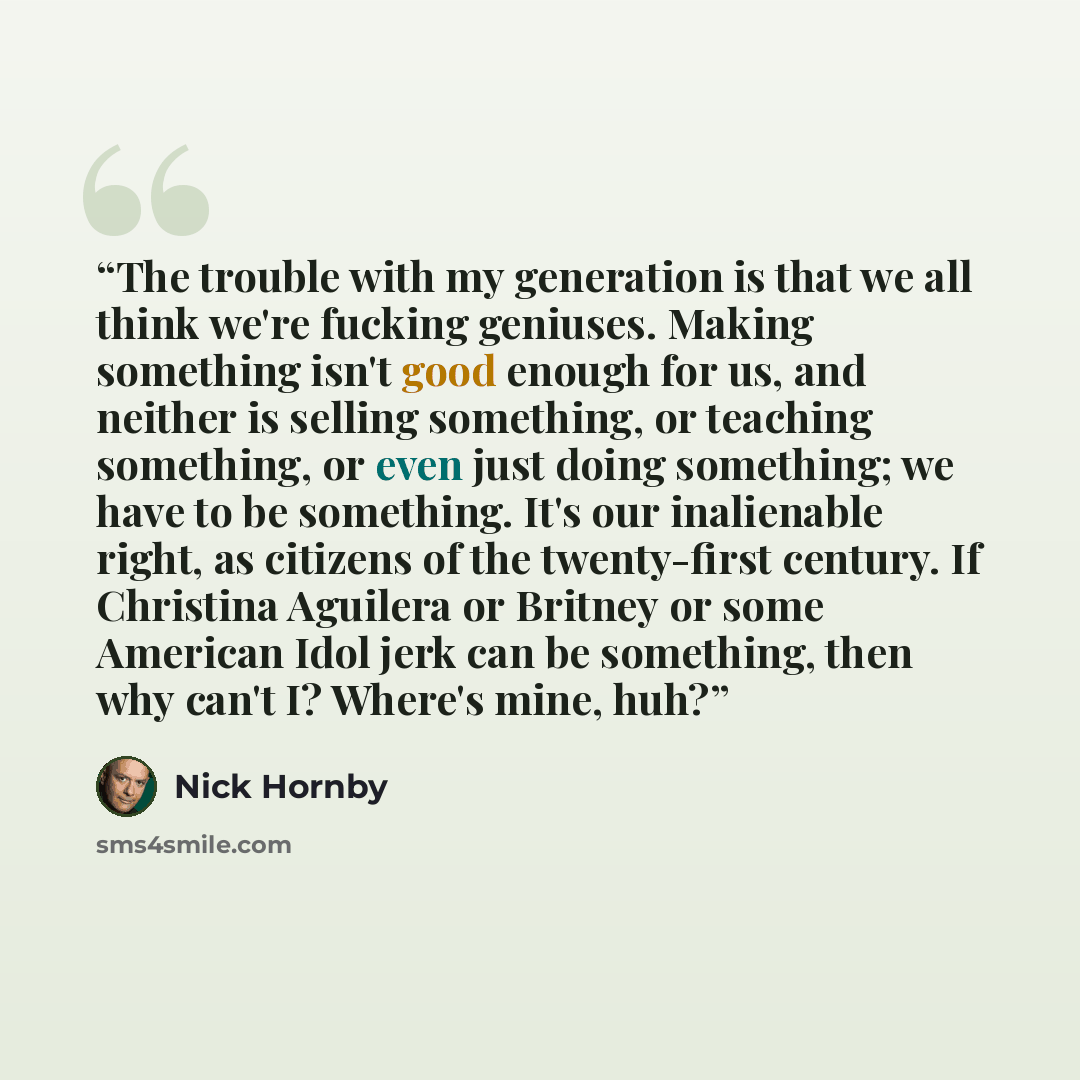 “The trouble with my generation is that we all think we're fucking geniuses. Making something isn't good enough for us, and neither is selling something, or teaching something, or even just doing something; we have to be something. It's our inalienable right, as citizens of the twenty-first…” quote by Nick Hornby