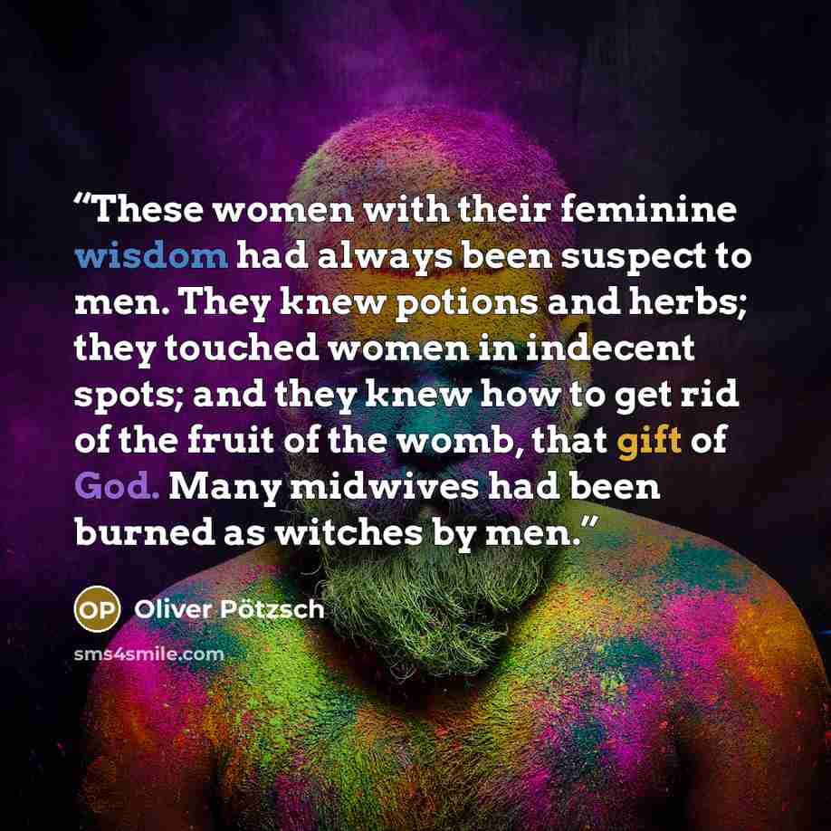 “These women with their feminine wisdom had always been suspect to men. They knew potions and herbs; they touched women in indecent spots; and they knew how to get rid of the fruit of the womb, that gift of God. Many midwives had been burned as witches by men.” quote by Oliver Pötzsch