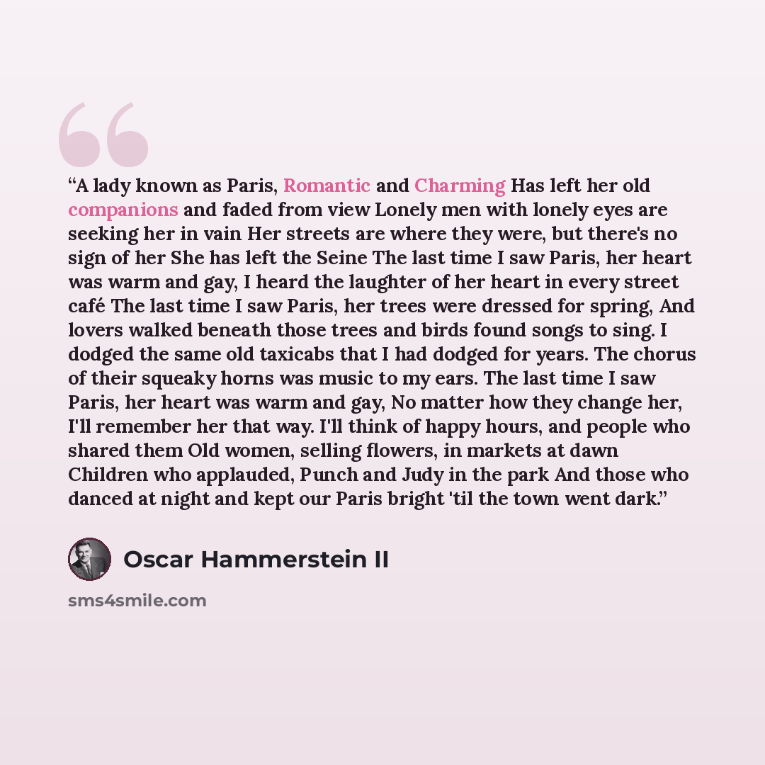 “A lady known as Paris, Romantic and Charming Has left her old companions and faded from view Lonely men with lonely eyes are seeking her in vain Her streets are where they were, but there's no sign of her She has left the Seine The last time I saw Paris, her heart was warm and gay, I heard the…” quote by Oscar Hammerstein II