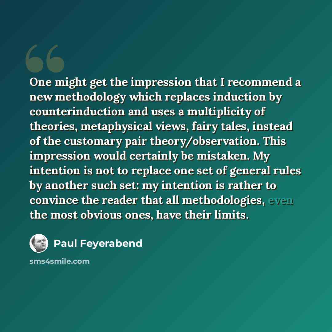 “One might get the impression that I recommend a new methodology which replaces induction by counterinduction and uses a multiplicity of theories, metaphysical views, fairy tales, instead of the customary pair theory/observation. This impression would certainly be mistaken. My intention is not to…” quote by Paul Feyerabend
