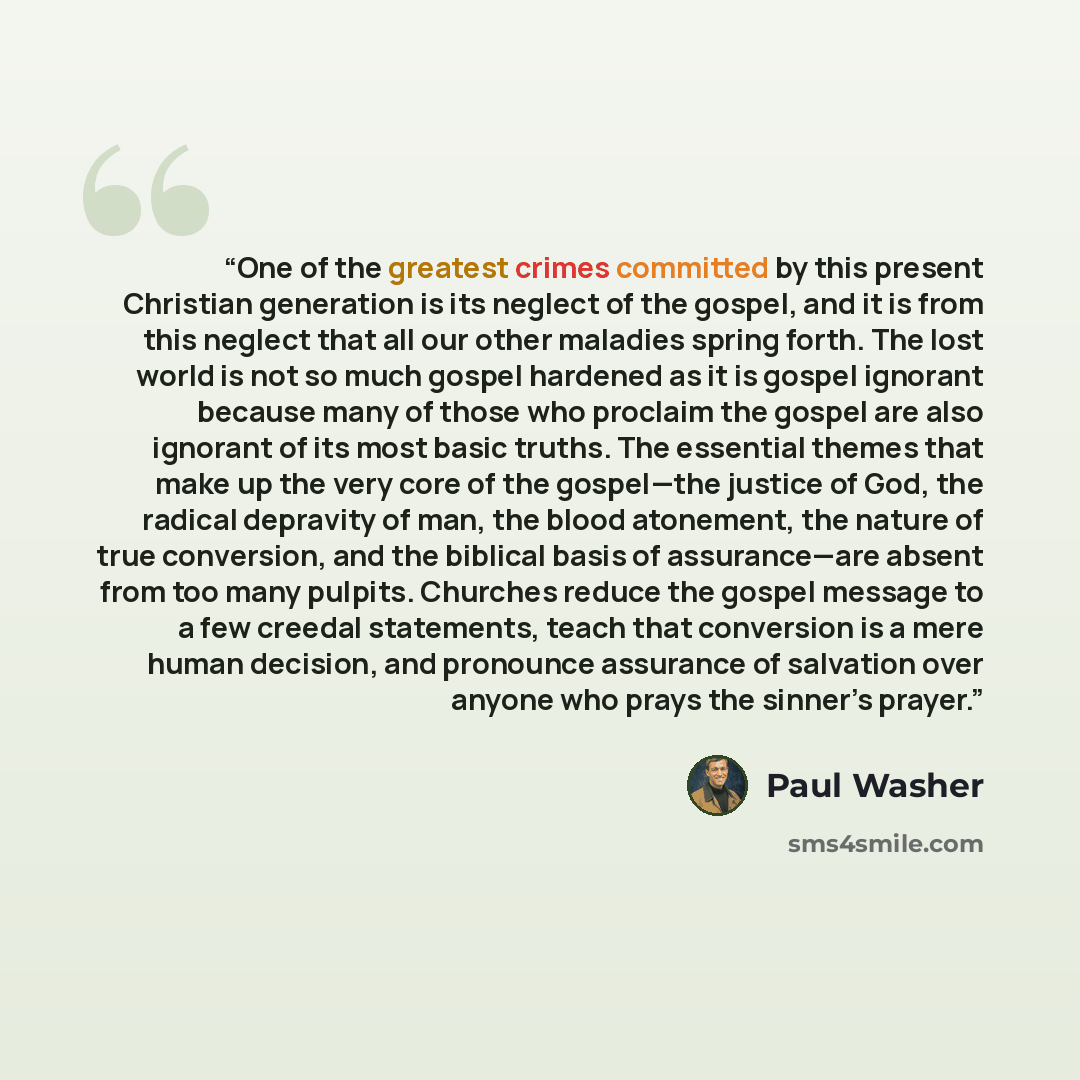 “One of the greatest crimes committed by this present Christian generation is its neglect of the gospel, and it is from this neglect that all our other maladies spring forth. The lost world is not so much gospel hardened as it is gospel ignorant because many of those who proclaim the gospel are…” quote by Paul Washer