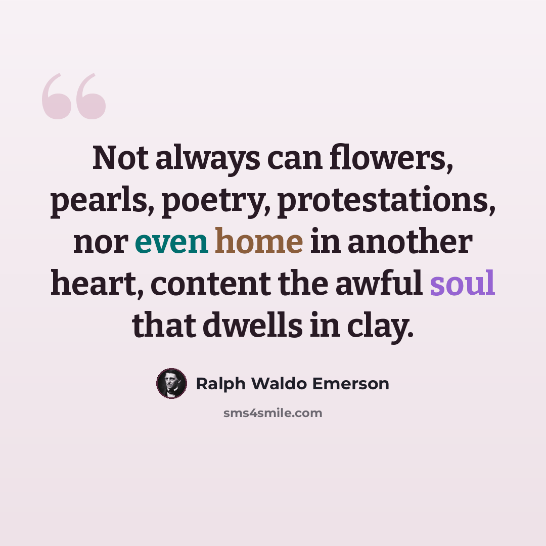 “Not always can flowers, pearls, poetry, protestations, nor even home in another heart, content the awful soul that dwells in clay.” quote by Ralph Waldo Emerson