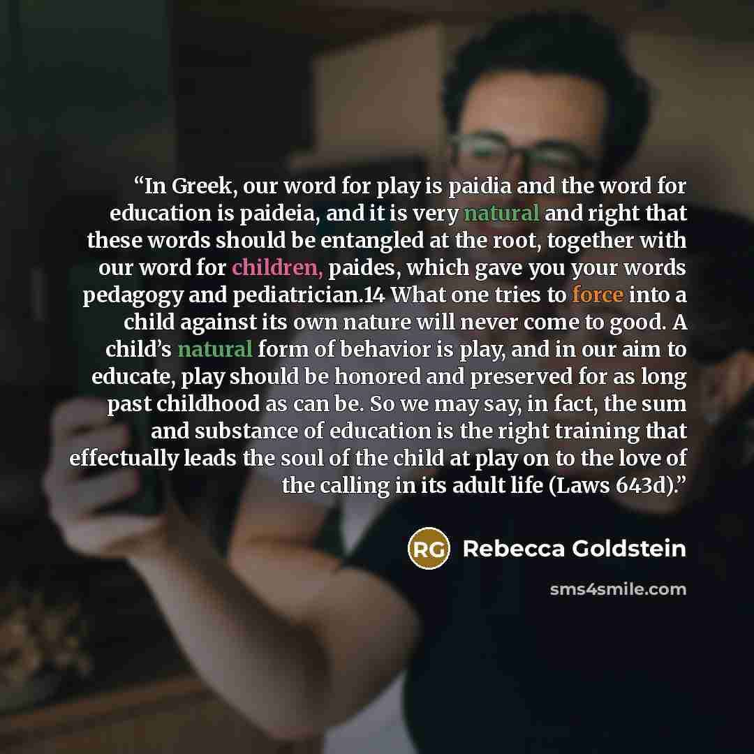 “In Greek, our word for play is paidia and the word for education is paideia, and it is very natural and right that these words should be entangled at the root, together with our word for children, paides, which gave you your words pedagogy and pediatrician.14 What one tries to force into a child…” quote by Rebecca Goldstein