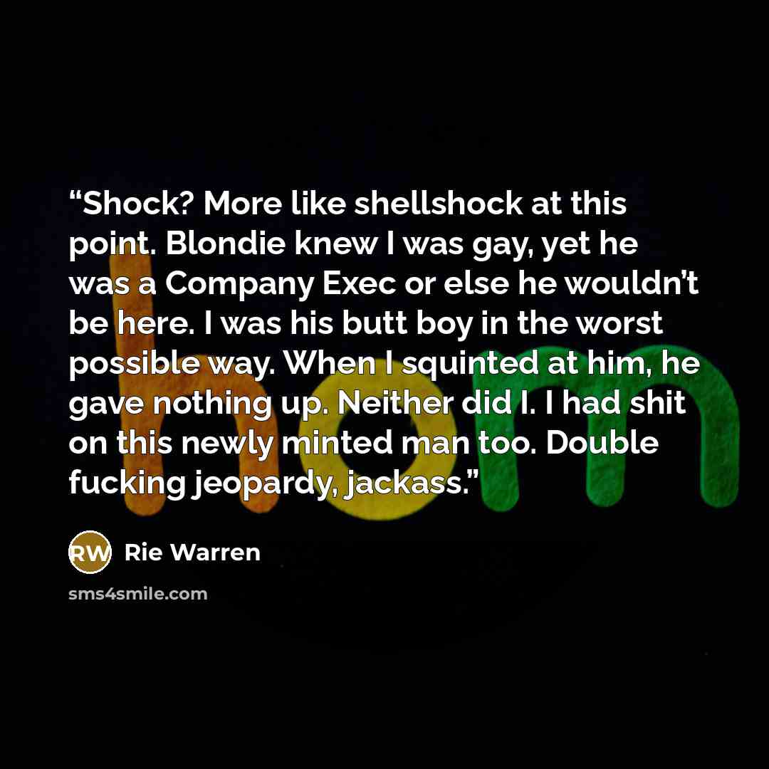 “Shock? More like shellshock at this point. Blondie knew I was gay, yet he was a Company Exec or else he wouldn’t be here. I was his butt boy in the worst possible way. When I squinted at him, he gave nothing up. Neither did I. I had shit on this newly minted man too. Double fucking jeopardy…” quote by Rie Warren