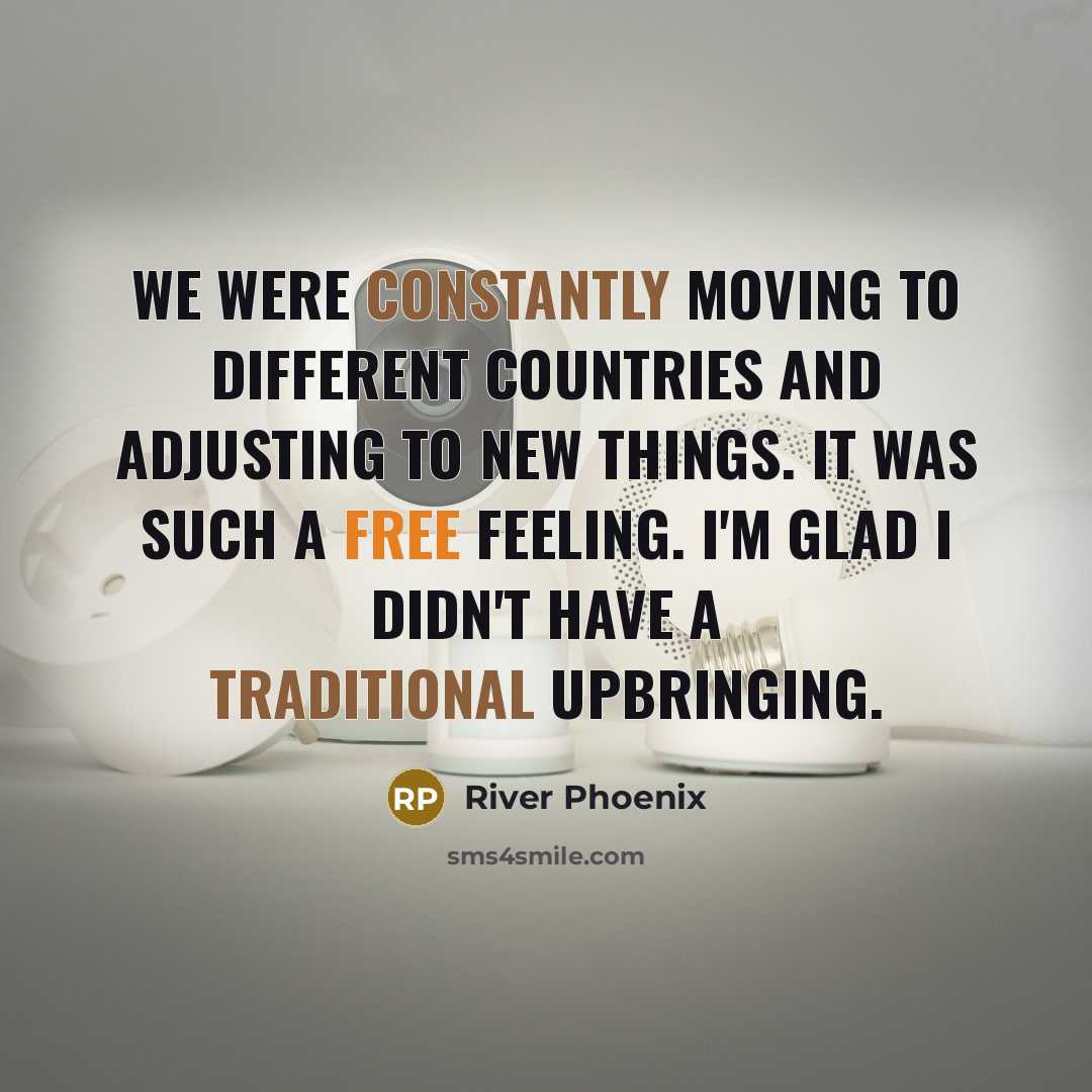 “We were constantly moving to different countries and adjusting to new things. It was such a free feeling. I'm glad I didn't have a traditional upbringing.” quote by River Phoenix