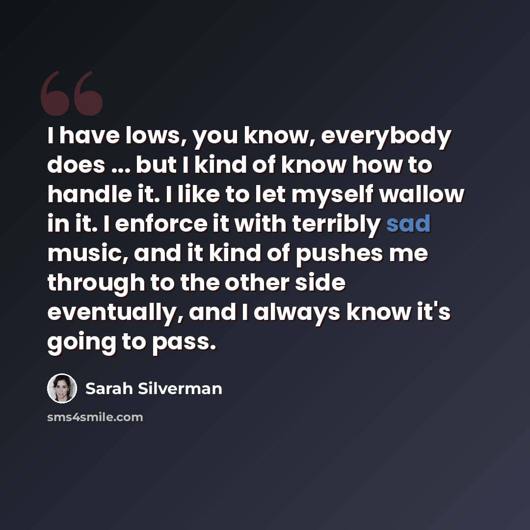 “I have lows, you know, everybody does ... but I kind of know how to handle it. I like to let myself wallow in it. I enforce it with terribly sad music, and it kind of pushes me through to the other side eventually, and I always know it's going to pass.” quote by Sarah Silverman