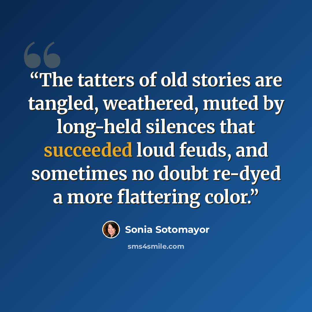 “The tatters of old stories are tangled, weathered, muted by long-held silences that succeeded loud feuds, and sometimes no doubt re-dyed a more flattering color.” quote by Sonia Sotomayor