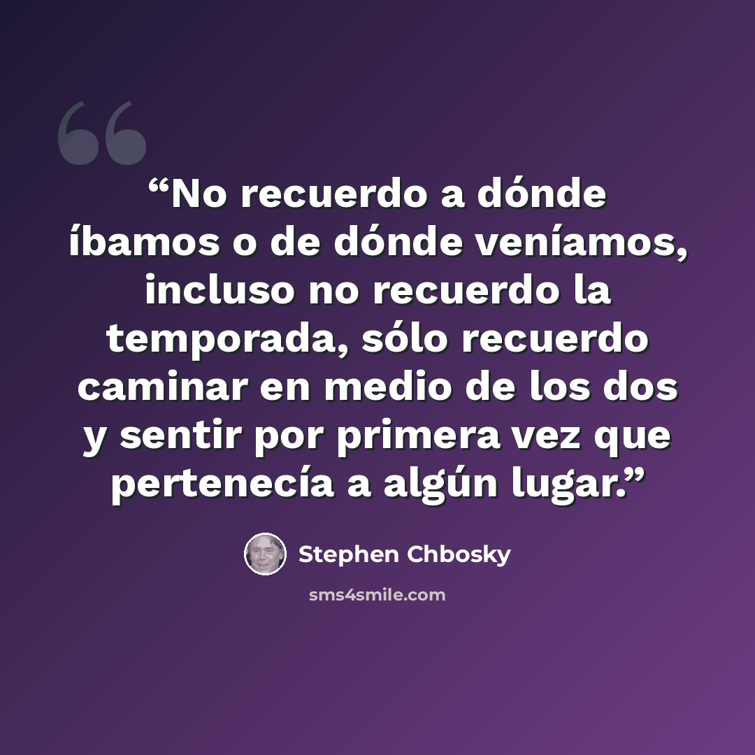“No recuerdo a dónde íbamos o de dónde veníamos, incluso no recuerdo la temporada, sólo recuerdo caminar en medio de los dos y sentir por primera vez que pertenecía a algún lugar.” quote by Stephen Chbosky