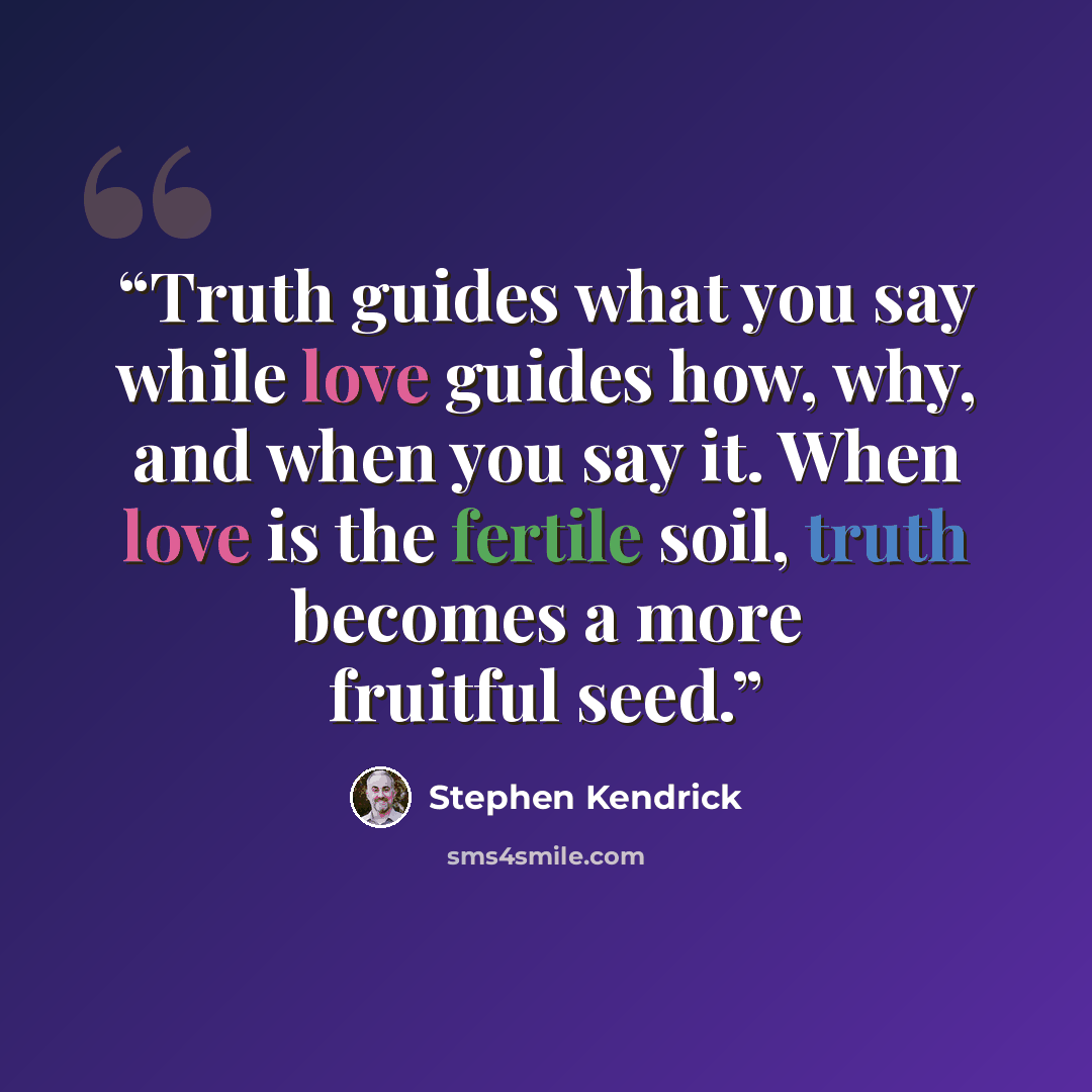 “Truth guides what you say while love guides how, why, and when you say it. When love is the fertile soil, truth becomes a more fruitful seed.” quote by Stephen Kendrick