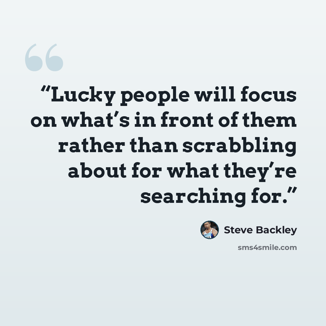 “Lucky people will focus on what’s in front of them rather than scrabbling about for what they’re searching for.” quote by Steve Backley
