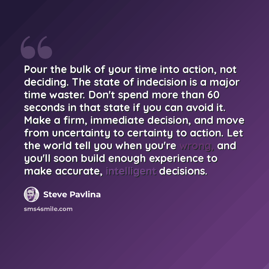 “Pour the bulk of your time into action, not deciding. The state of indecision is a major time waster. Don't spend more than 60 seconds in that state if you can avoid it. Make a firm, immediate decision, and move from uncertainty to certainty to action. Let the world tell you when you're wrong, and…” quote by Steve Pavlina