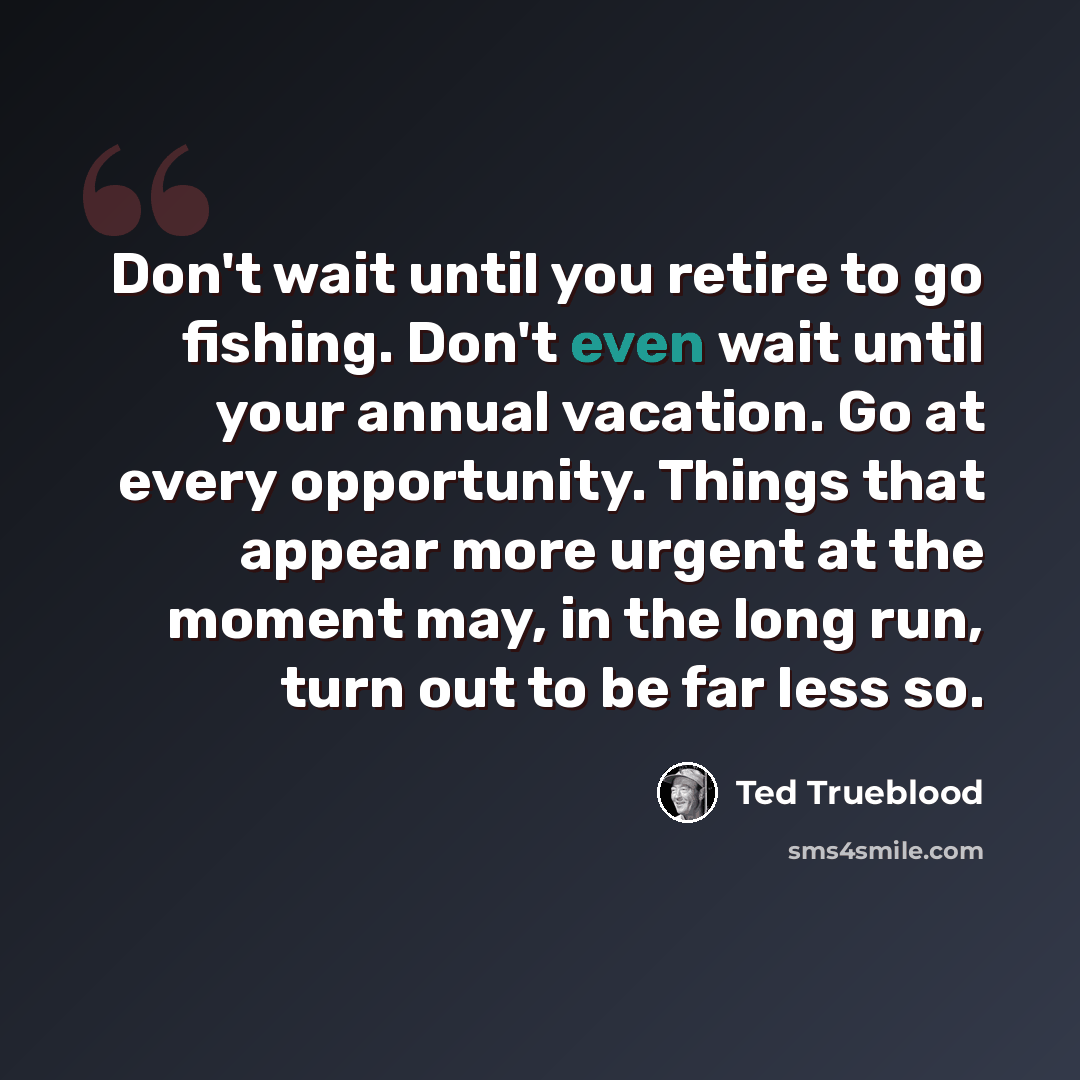 “Don't wait until you retire to go fishing. Don't even wait until your annual vacation. Go at every opportunity. Things that appear more urgent at the moment may, in the long run, turn out to be far less so.” quote by Ted Trueblood