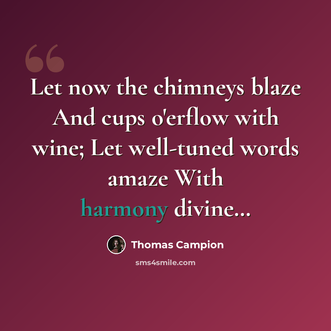“Let now the chimneys blaze And cups o'erflow with wine; Let well-tuned words amaze With harmony divine…” quote by Thomas Campion