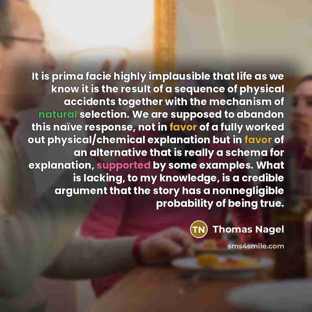 “It is prima facie highly implausible that life as we know it is the result of a sequence of physical accidents together with the mechanism of natural selection. We are supposed to abandon this naïve response, not in favor of a fully worked out physical/chemical explanation but in favor of an…” quote by Thomas Nagel