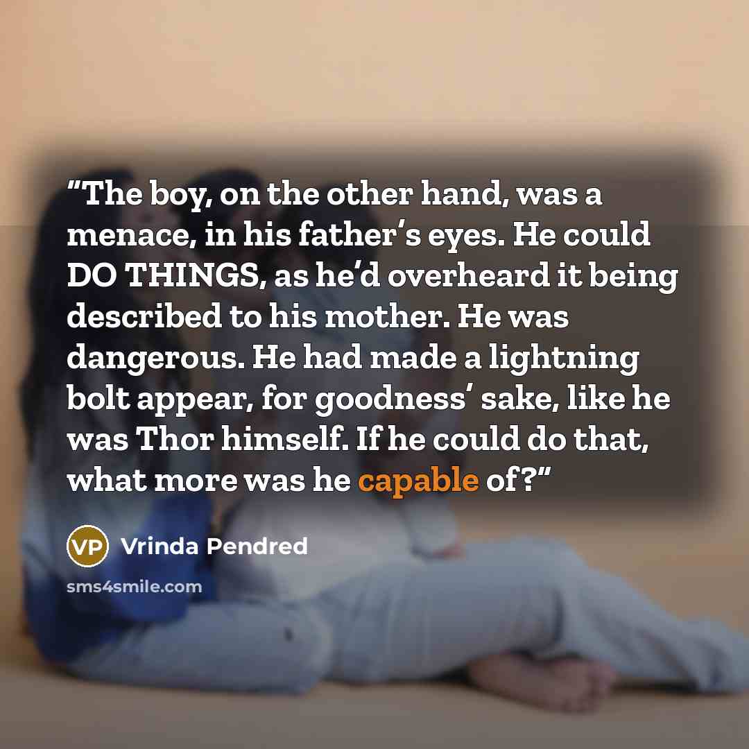 “The boy, on the other hand, was a menace, in his father’s eyes. He could DO THINGS, as he’d overheard it being described to his mother. He was dangerous. He had made a lightning bolt appear, for goodness’ sake, like he was Thor himself. If he could do that, what more was he capable of?” quote by Vrinda Pendred