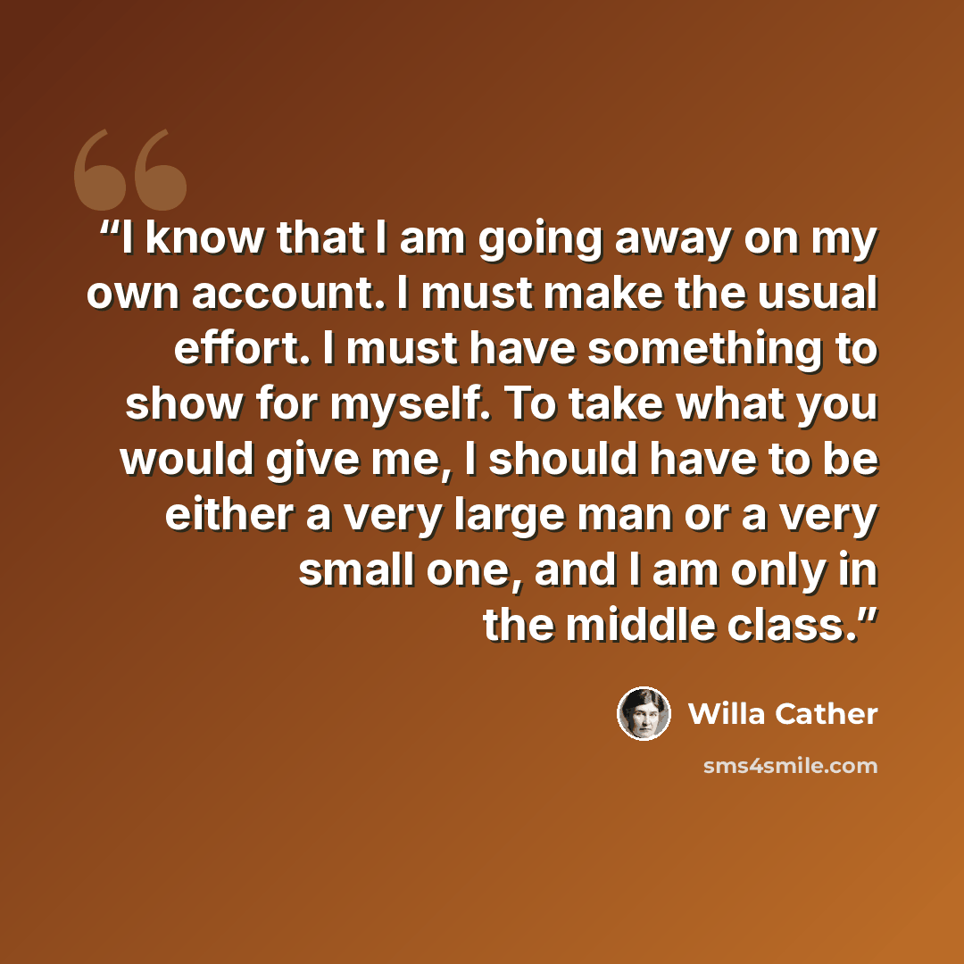 “I know that I am going away on my own account. I must make the usual effort. I must have something to show for myself. To take what you would give me, I should have to be either a very large man or a very small one, and I am only in the middle class.” quote by Willa Cather