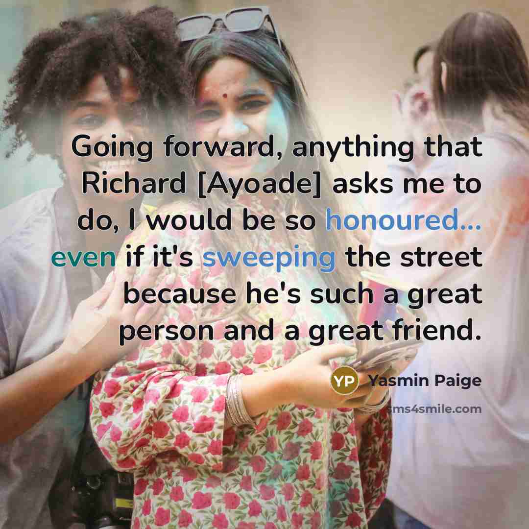 “Going forward, anything that Richard [Ayoade] asks me to do, I would be so honoured... even if it's sweeping the street because he's such a great person and a great friend.” quote by Yasmin Paige