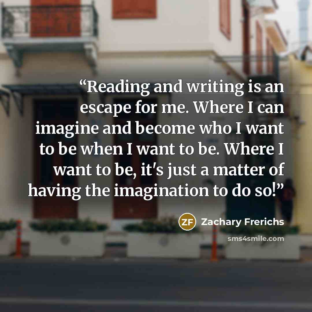 “Reading and writing is an escape for me. Where I can imagine and become who I want to be when I want to be. Where I want to be, it's just a matter of having the imagination to do so!” quote by Zachary Frerichs