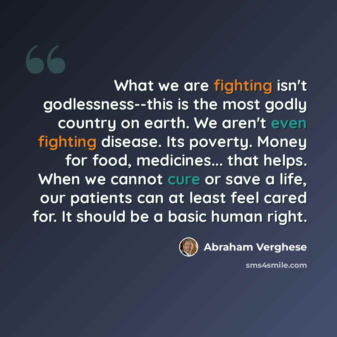 “What we are fighting isn't godlessness--this is the most godly country on earth. We aren't even fighting disease. Its poverty. Money for food, medicines... that helps. When we cannot cure or save a life, our patients can at least feel cared for. It should be a basic human right.” quote by Abraham Verghese