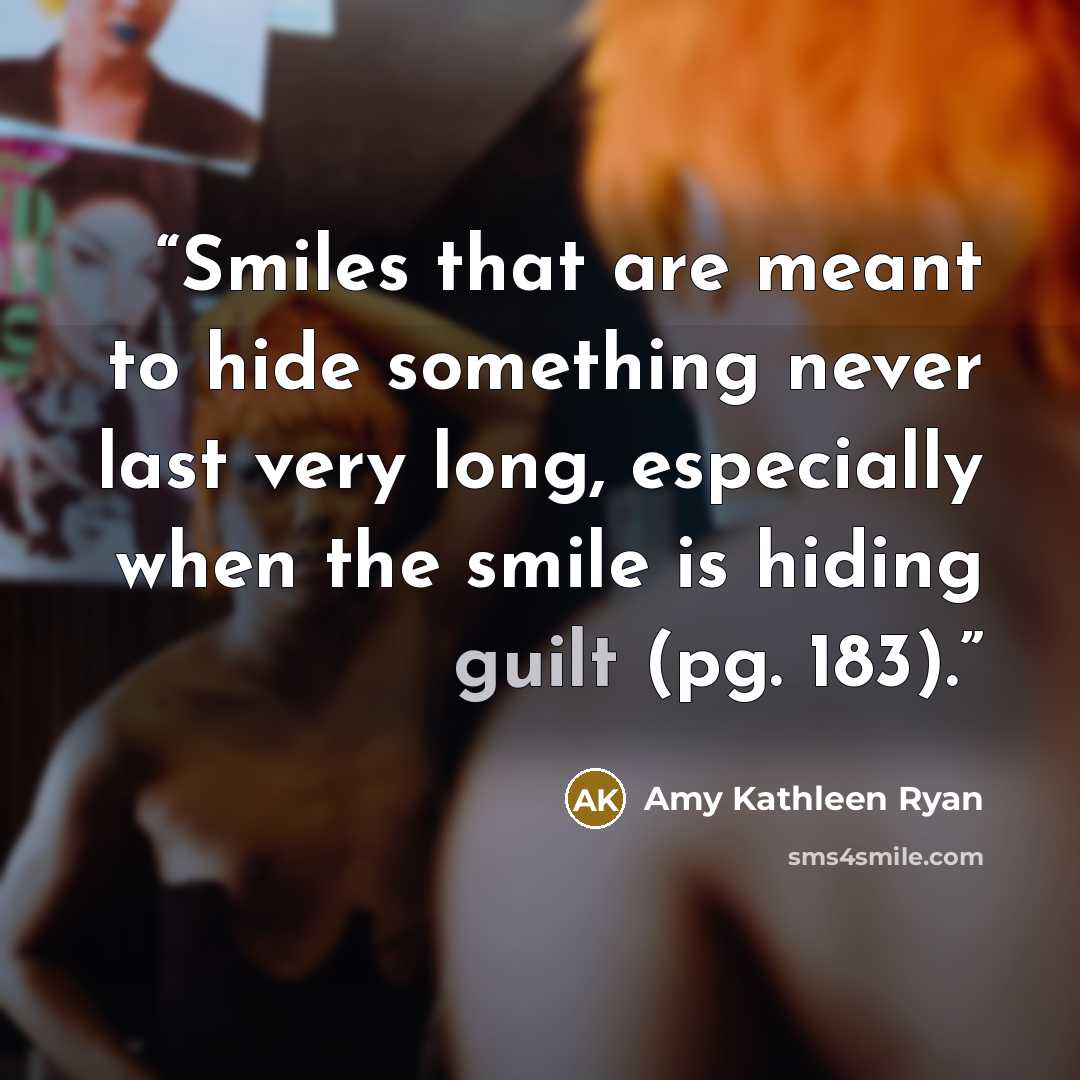 “Smiles that are meant to hide something never last very long, especially when the smile is hiding guilt (pg. 183).” quote by Amy Kathleen Ryan