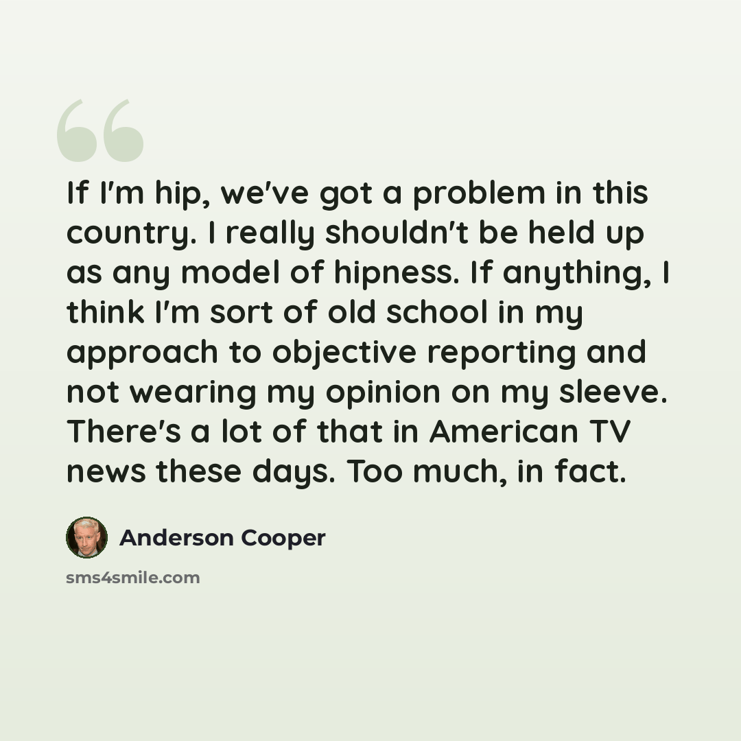 “If I'm hip, we've got a problem in this country. I really shouldn't be held up as any model of hipness. If anything, I think I'm sort of old school in my approach to objective reporting and not wearing my opinion on my sleeve. There's a lot of that in American TV news these days. Too much, in fact.” quote by Anderson Cooper