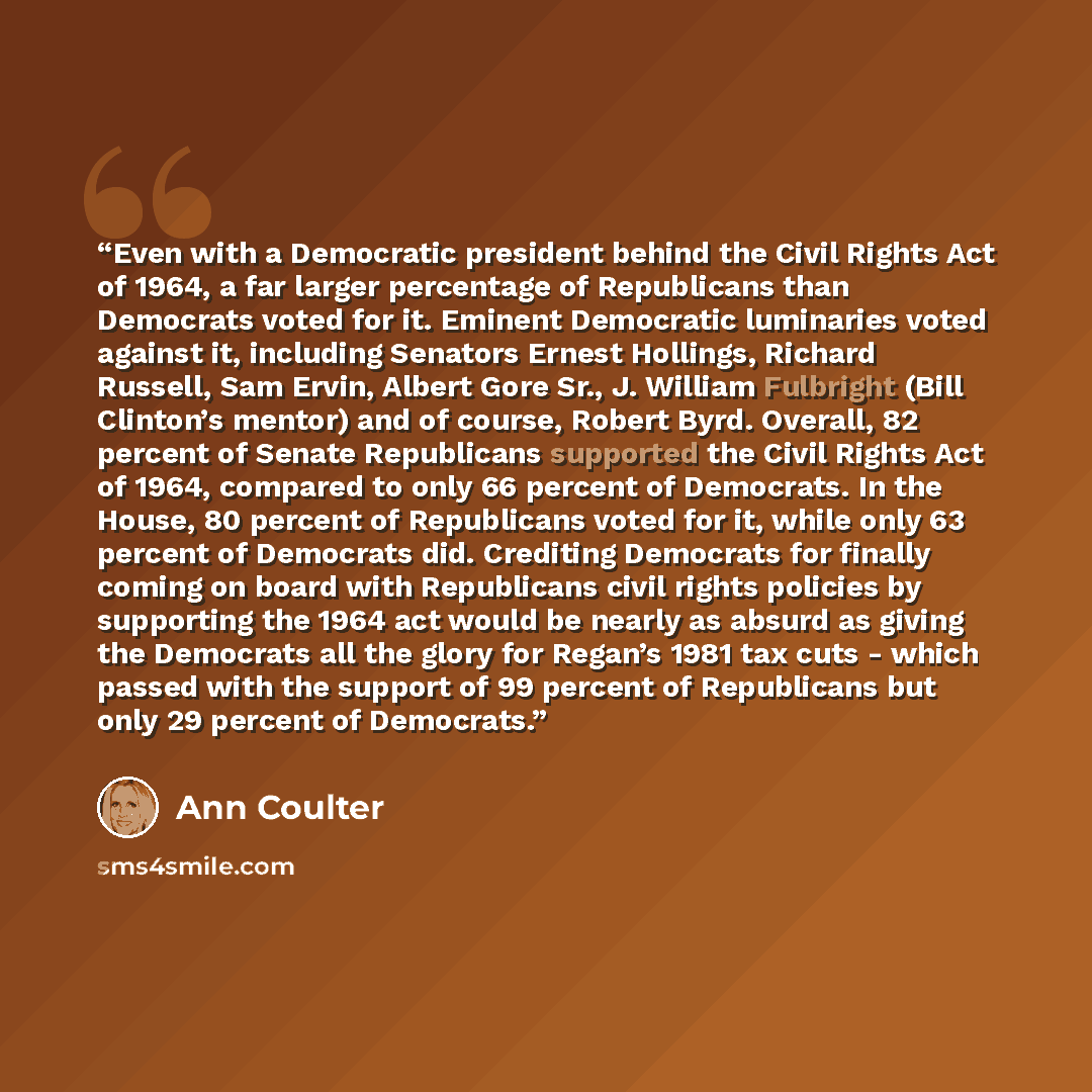 “Even with a Democratic president behind the Civil Rights Act of 1964, a far larger percentage of Republicans than Democrats voted for it. Eminent Democratic luminaries voted against it, including Senators Ernest Hollings, Richard Russell, Sam Ervin, Albert Gore Sr., J. William Fulbright (Bill…” quote by Ann Coulter