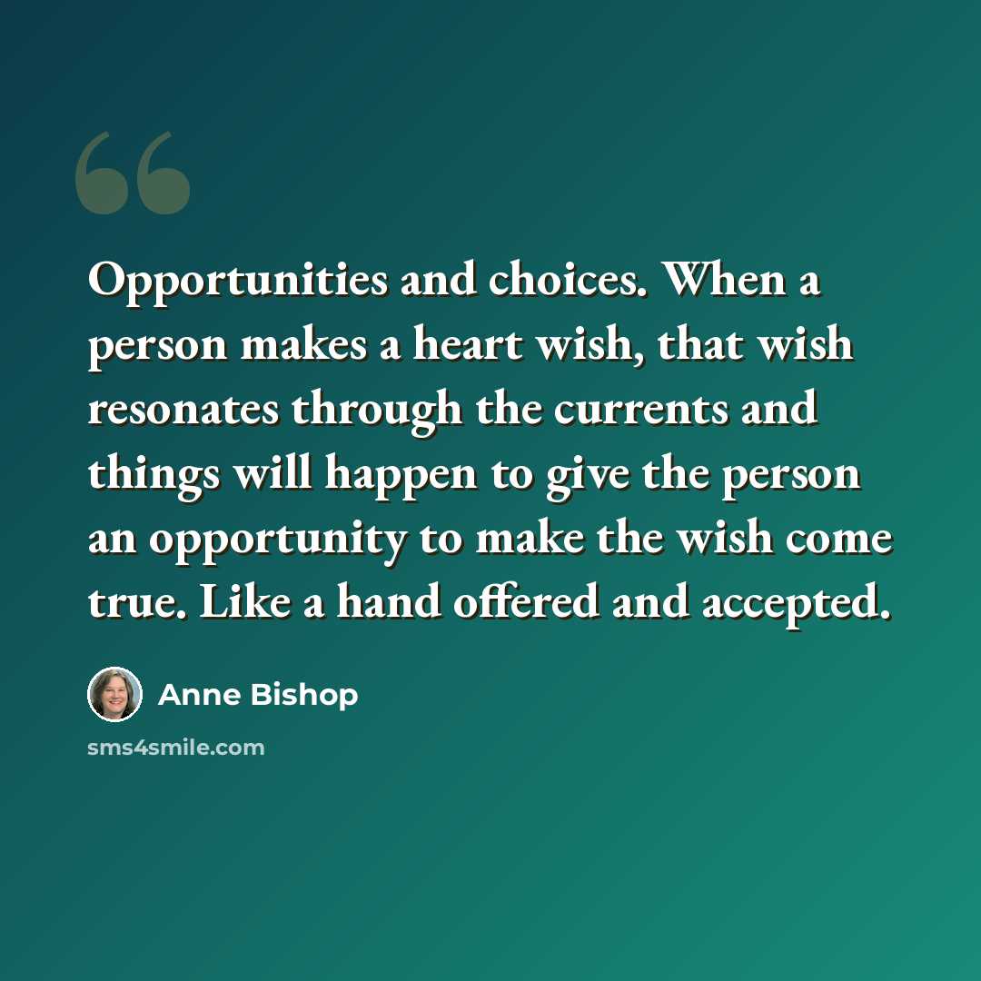 “Opportunities and choices. When a person makes a heart wish, that wish resonates through the currents and things will happen to give the person an opportunity to make the wish come true. Like a hand offered and accepted.” quote by Anne Bishop