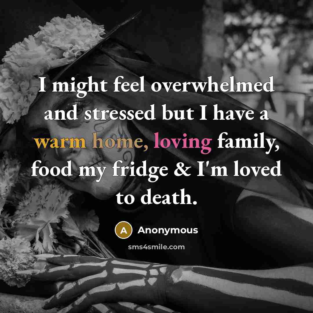 “I might feel overwhelmed and stressed but I have a warm home, loving family, food my fridge & I'm loved to death.” quote by Anonymous