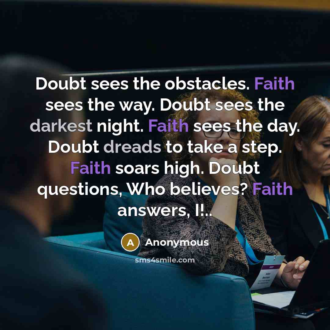 “Doubt sees the obstacles. Faith sees the way. Doubt sees the darkest night. Faith sees the day. Doubt dreads to take a step. Faith soars high. Doubt questions, Who believes? Faith answers, I!..” quote by Anonymous