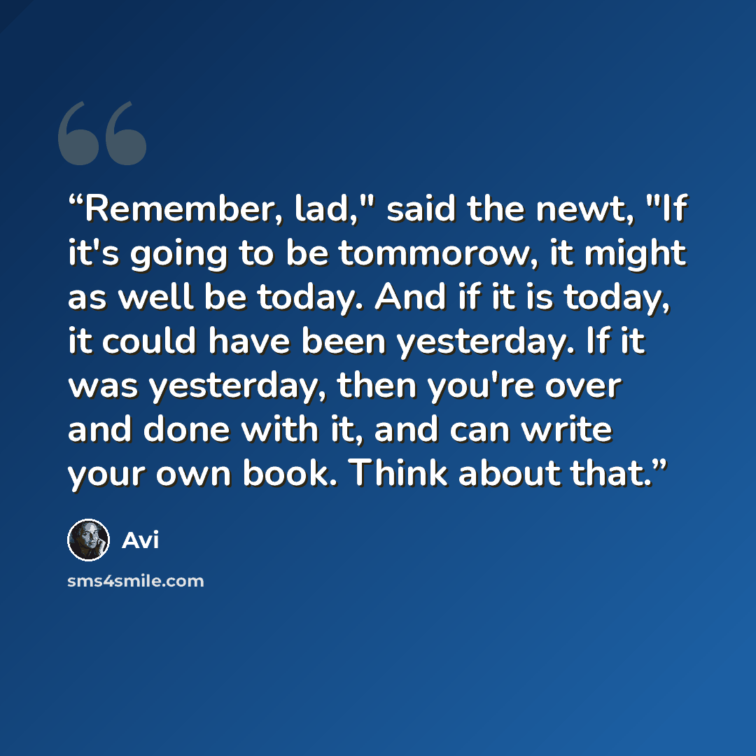 “Remember, lad," said the newt, "If it's going to be tommorow, it might as well be today. And if it is today, it could have been yesterday. If it was yesterday, then you're over and done with it, and can write your own book. Think about that.” quote by Avi