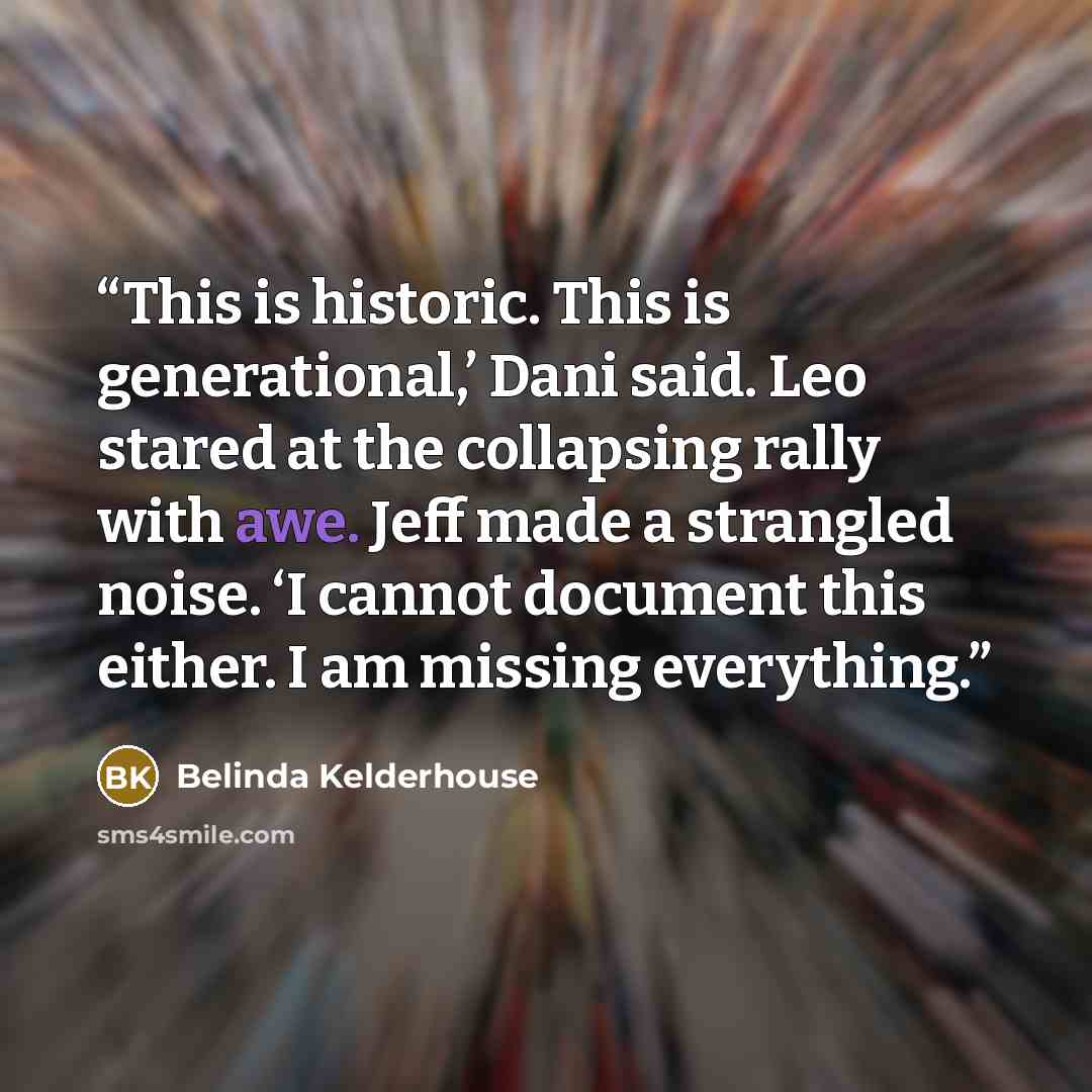 “This is historic. This is generational,’ Dani said. Leo stared at the collapsing rally with awe. Jeff made a strangled noise. ‘I cannot document this either. I am missing everything.” quote by Belinda Kelderhouse