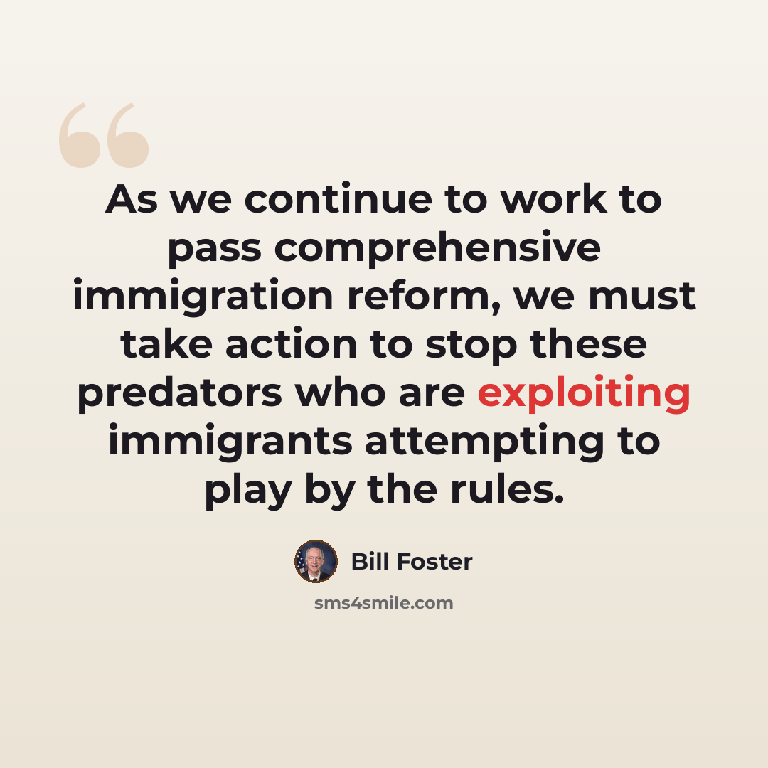 “As we continue to work to pass comprehensive immigration reform, we must take action to stop these predators who are exploiting immigrants attempting to play by the rules.” quote by Bill Foster