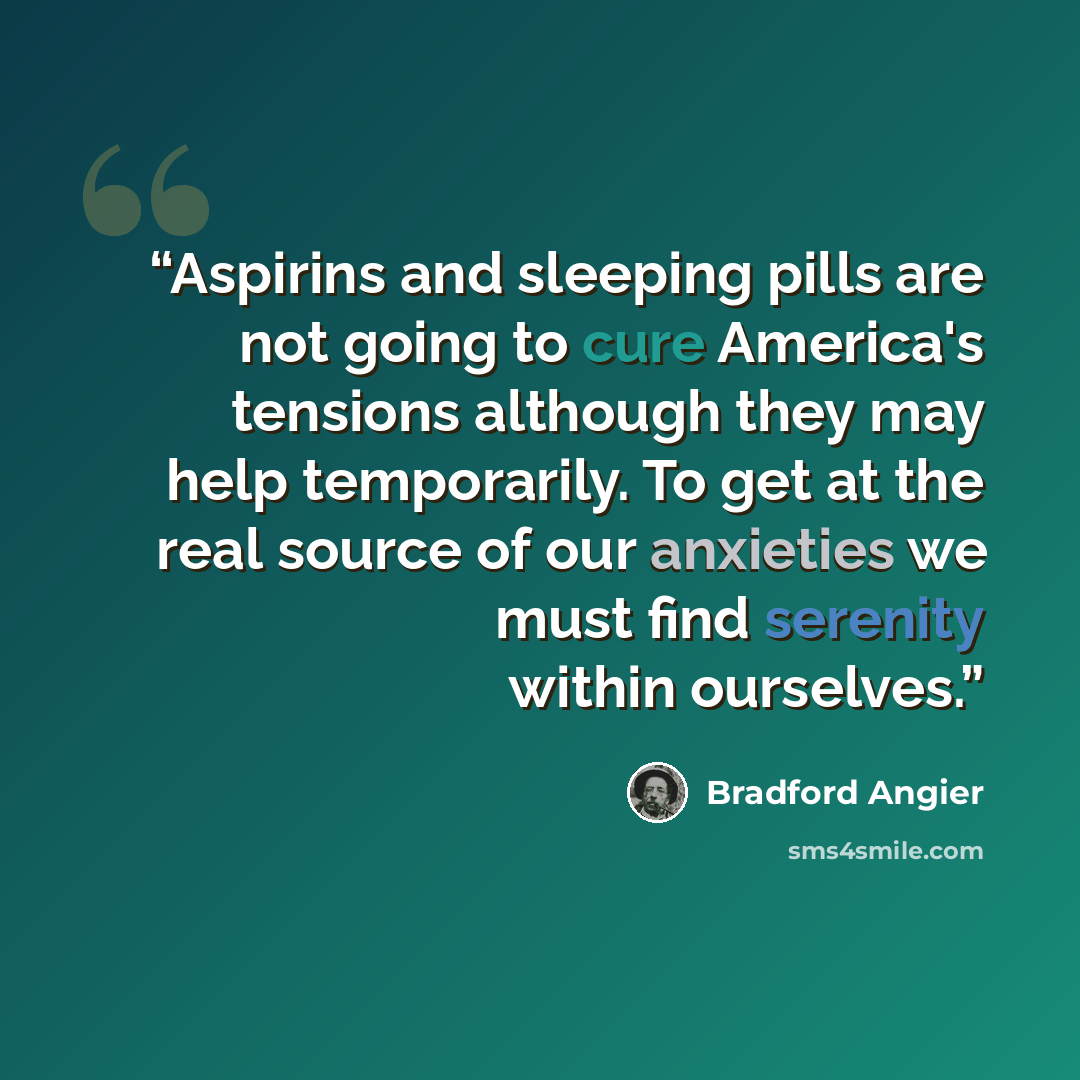 “Aspirins and sleeping pills are not going to cure America's tensions although they may help temporarily. To get at the real source of our anxieties we must find serenity within ourselves.” quote by Bradford Angier