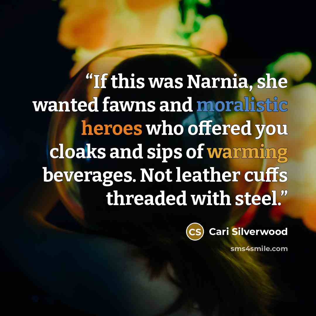 “If this was Narnia, she wanted fawns and moralistic heroes who offered you cloaks and sips of warming beverages. Not leather cuffs threaded with steel.” quote by Cari Silverwood
