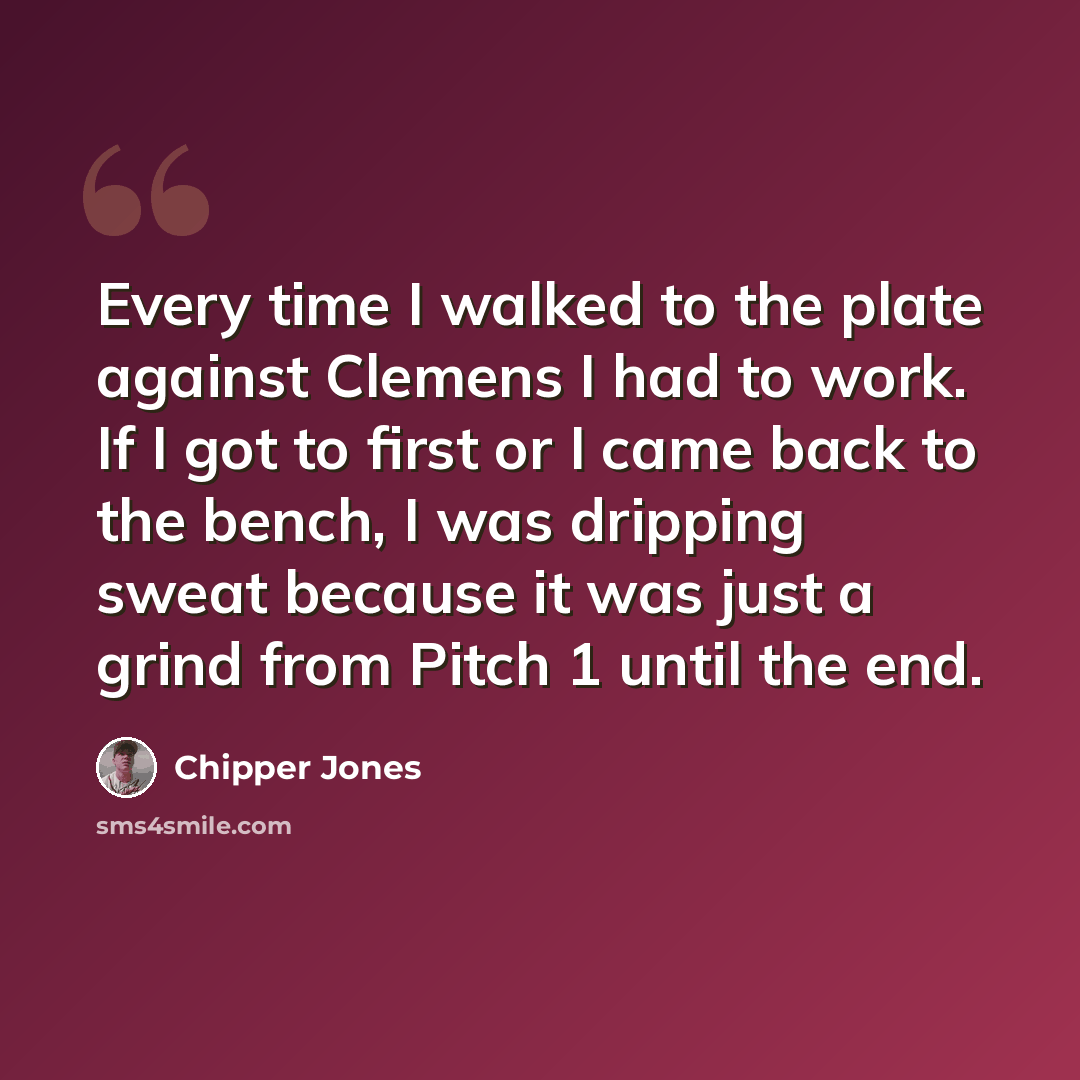 “Every time I walked to the plate against Clemens I had to work. If I got to first or I came back to the bench, I was dripping sweat because it was just a grind from Pitch 1 until the end.” quote by Chipper Jones