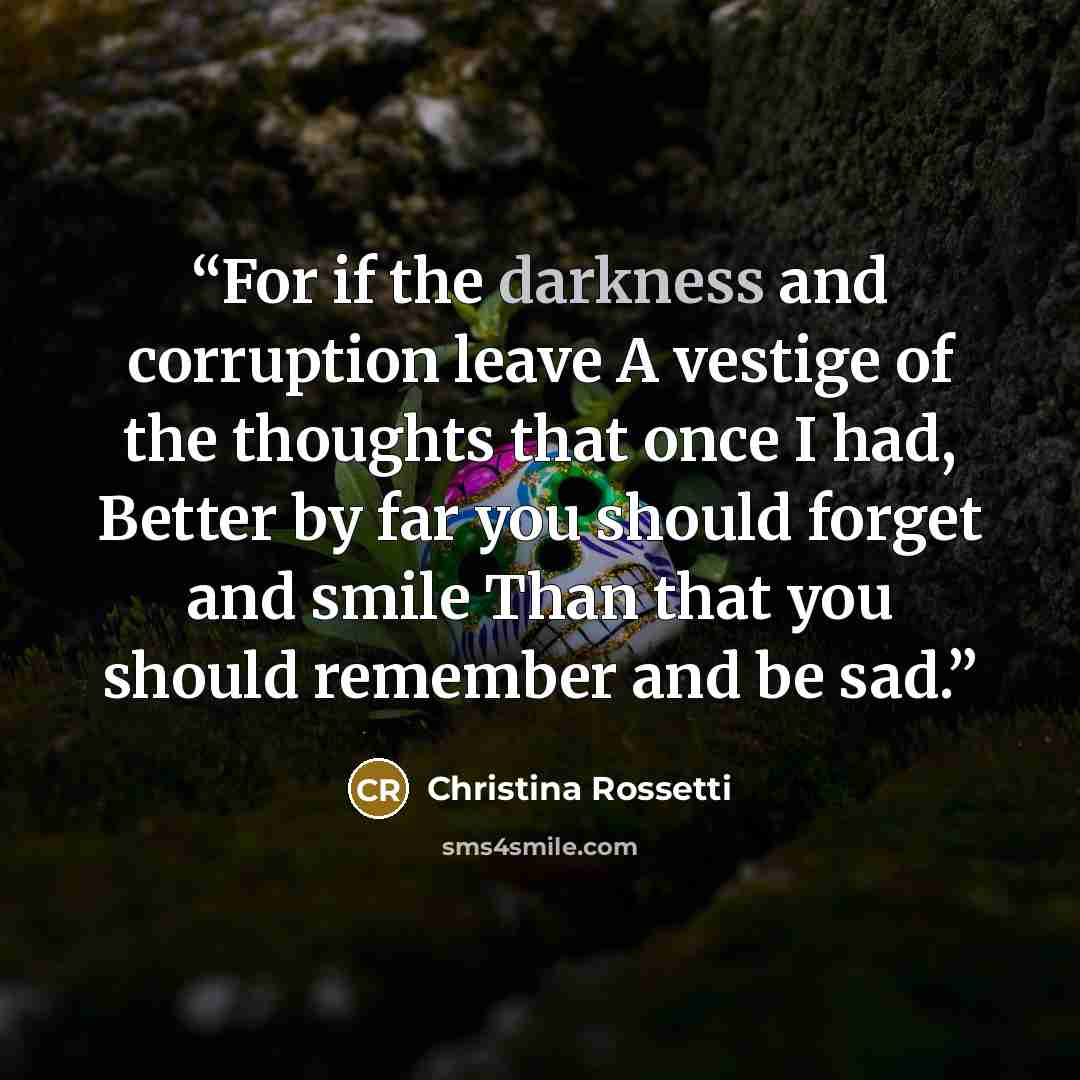 “For if the darkness and corruption leave A vestige of the thoughts that once I had, Better by far you should forget and smile Than that you should remember and be sad.” quote by Christina Rossetti